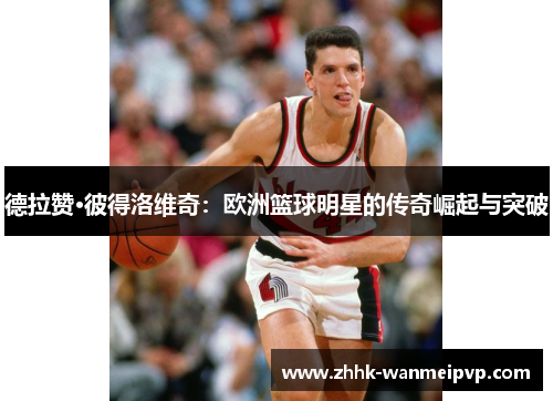 德拉赞·彼得洛维奇：欧洲篮球明星的传奇崛起与突破